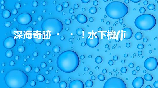 深海奇跡！水下機(jī)器人挑戰(zhàn)極限，清淤超深究竟有何神秘？